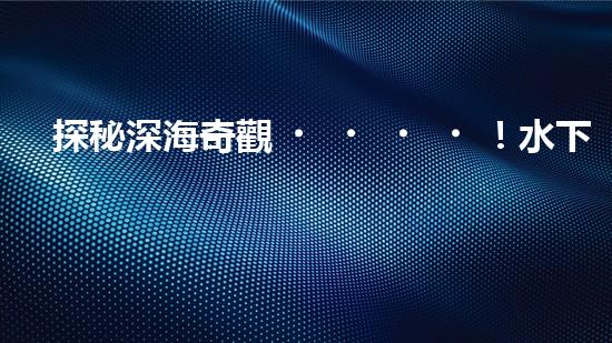 探秘深海奇觀！水下機(jī)器人揭開神秘海底的面紗，你想知道它們發(fā)現(xiàn)了什么？
